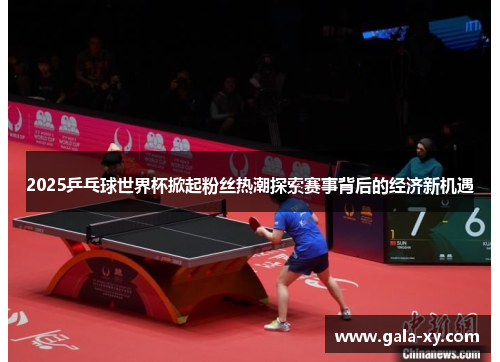 2025乒乓球世界杯掀起粉丝热潮探索赛事背后的经济新机遇