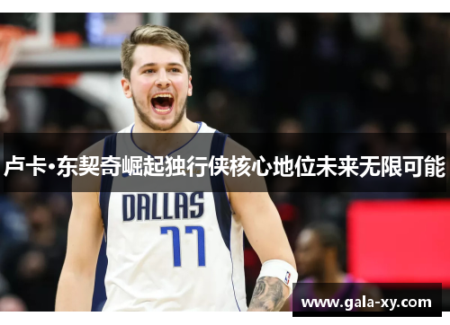 卢卡·东契奇崛起独行侠核心地位未来无限可能